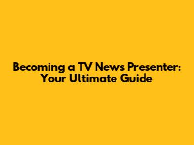 Becoming a TV News Presenter: Your Ultimate Guide
