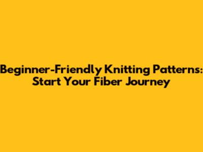Beginner-Friendly Knitting Patterns: Start Your Fiber Journey