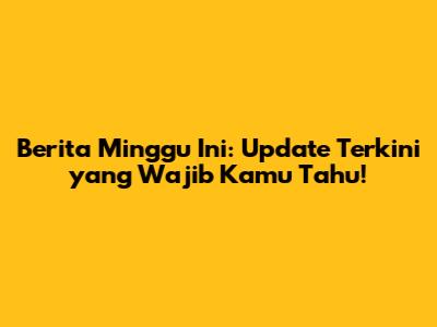 Berita Minggu Ini: Update Terkini yang Wajib Kamu Tahu!