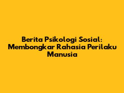 Berita Psikologi Sosial: Membongkar Rahasia Perilaku Manusia