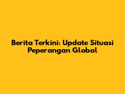 Berita Terkini: Update Situasi Peperangan Global