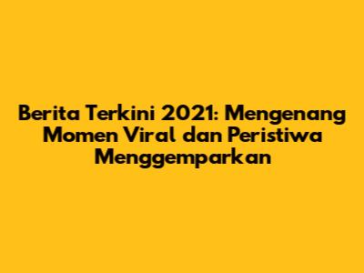 Berita Terkini 2021: Mengenang Momen Viral dan Peristiwa Menggemparkan