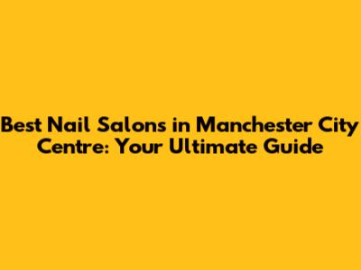 Best Nail Salons in Manchester City Centre: Your Ultimate Guide