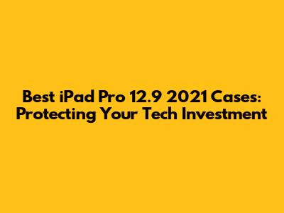 Best iPad Pro 12.9" 2021 Cases: Protecting Your Tech Investment
