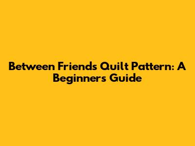 Between Friends Quilt Pattern: A Beginner's Guide