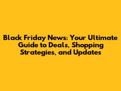 Black Friday News: Your Ultimate Guide to Deals, Shopping Strategies, and Updates