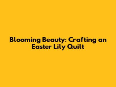 Blooming Beauty: Crafting an Easter Lily Quilt