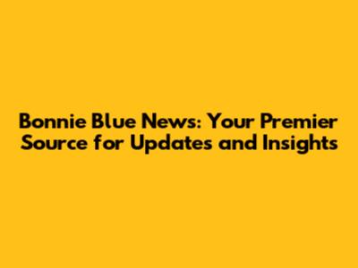 Bonnie Blue News: Your Premier Source for Updates and Insights