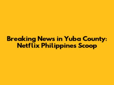 Breaking News in Yuba County: Netflix Philippines Scoop