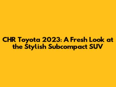 CHR Toyota 2023: A Fresh Look at the Stylish Subcompact SUV