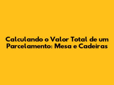 Calculando o Valor Total de um Parcelamento: Mesa e Cadeiras