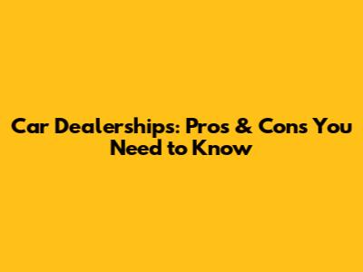 Car Dealerships: Pros & Cons You Need to Know