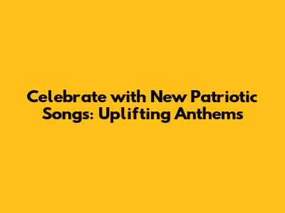 Celebrate with New Patriotic Songs: Uplifting Anthems