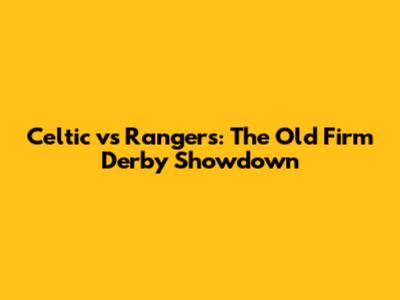 Celtic vs Rangers: The Old Firm Derby Showdown