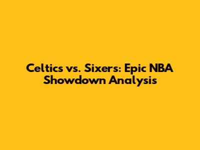 Celtics vs. Sixers: Epic NBA Showdown Analysis