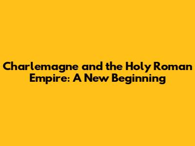 Charlemagne and the Holy Roman Empire: A New Beginning