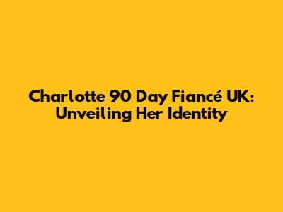 Charlotte 90 Day Fiancé UK: Unveiling Her Identity