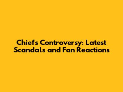 Chiefs Controversy: Latest Scandals and Fan Reactions