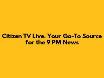 Citizen TV Live: Your Go-To Source for the 9 PM News