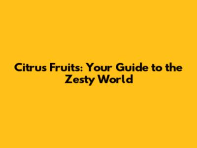 Citrus Fruits: Your Guide to the Zesty World