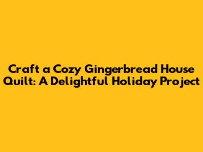 Craft a Cozy Gingerbread House Quilt: A Delightful Holiday Project