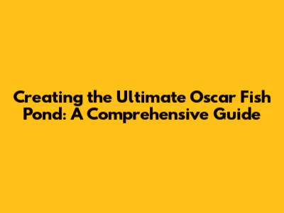 Creating the Ultimate Oscar Fish Pond: A Comprehensive Guide