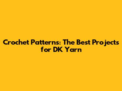 Crochet Patterns: The Best Projects for DK Yarn
