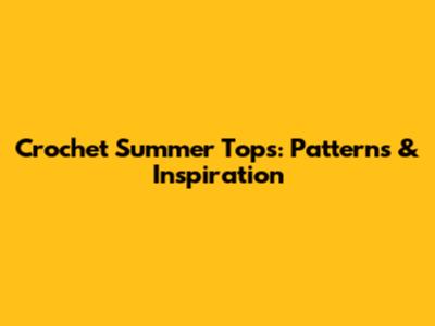 Crochet Summer Tops: Patterns & Inspiration