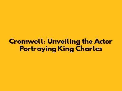 Cromwell: Unveiling the Actor Portraying King Charles
