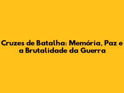 Cruzes de Batalha: Memória, Paz e a Brutalidade da Guerra