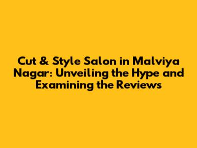 Cut & Style Salon in Malviya Nagar: Unveiling the Hype and Examining the Reviews