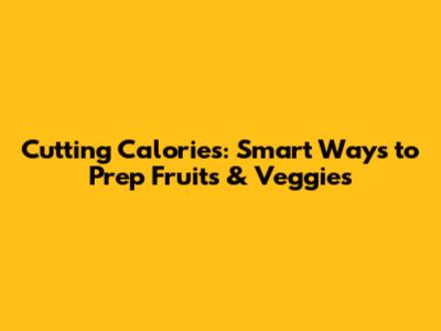 Cutting Calories: Smart Ways to Prep Fruits & Veggies