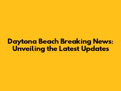 Daytona Beach Breaking News: Unveiling the Latest Updates