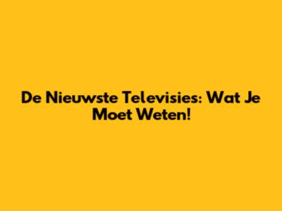 De Nieuwste Televisies: Wat Je Moet Weten!