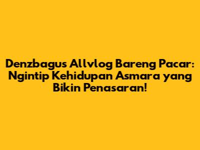 Denzbagus Allvlog Bareng Pacar: Ngintip Kehidupan Asmara yang Bikin Penasaran!