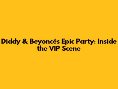 Diddy & Beyoncé's Epic Party: Inside the VIP Scene