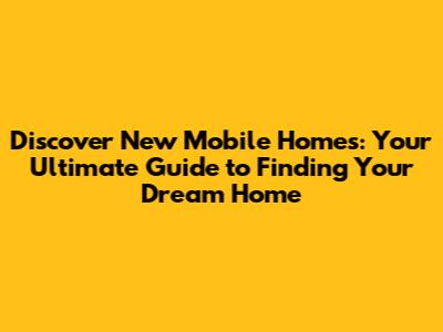 Discover New Mobile Homes: Your Ultimate Guide to Finding Your Dream Home