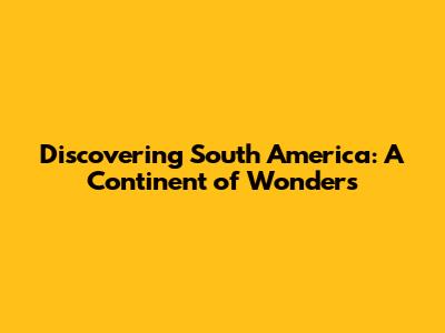 Discovering South America: A Continent of Wonders