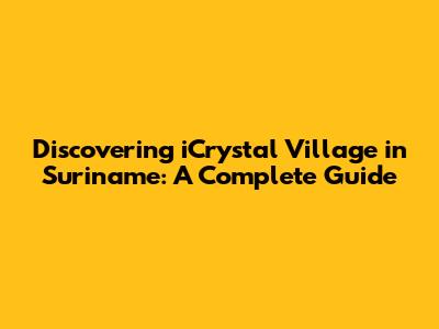 Discovering iCrystal Village in Suriname: A Complete Guide