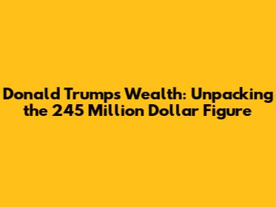 Donald Trump's Wealth: Unpacking the 245 Million Dollar Figure
