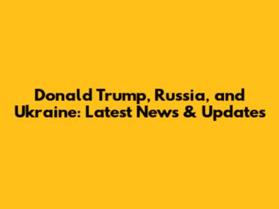 Donald Trump, Russia, and Ukraine: Latest News & Updates