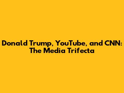 Donald Trump, YouTube, and CNN: The Media Trifecta