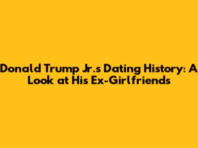 Donald Trump Jr.'s Dating History: A Look at His Ex-Girlfriends