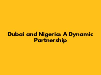 Dubai and Nigeria: A Dynamic Partnership