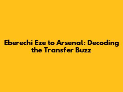 Eberechi Eze to Arsenal: Decoding the Transfer Buzz