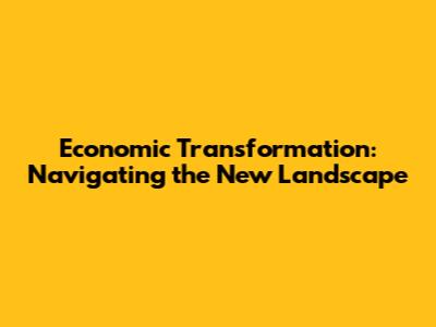 Economic Transformation: Navigating the New Landscape
