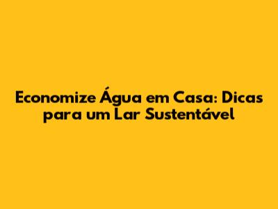Economize Água em Casa: Dicas para um Lar Sustentável