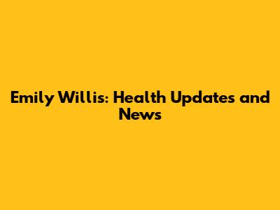 Emily Willis: Health Updates and News