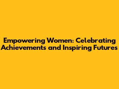 Empowering Women: Celebrating Achievements and Inspiring Futures