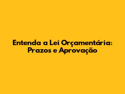 Entenda a Lei Orçamentária: Prazos e Aprovação